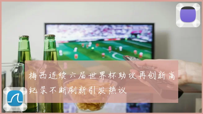 梅西连续六届世界杯助攻再创新高纪录不断刷新引发热议