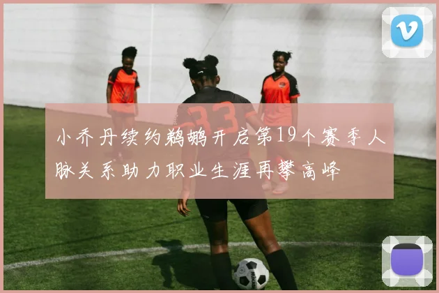 小乔丹续约鹈鹕开启第19个赛季人脉关系助力职业生涯再攀高峰