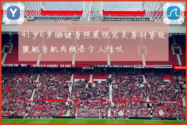 41岁C罗晒健身照展现完美身材紧致腹肌与肌肉线条令人惊叹