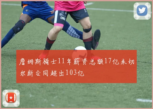 詹姆斯骑士11年薪资总额17亿米切尔新合同超出103亿