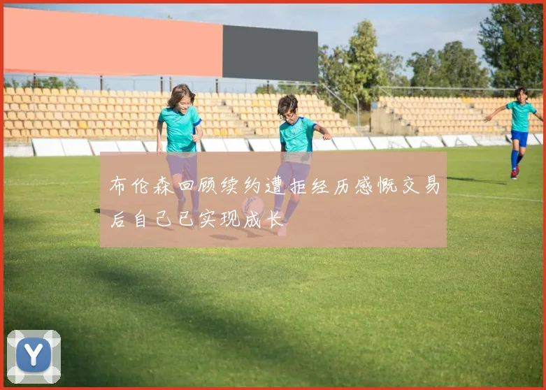 布伦森回顾续约遭拒经历感慨交易后自己已实现成长
