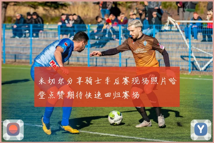 米切尔分享骑士季后赛现场照片哈登点赞期待快速回归赛场