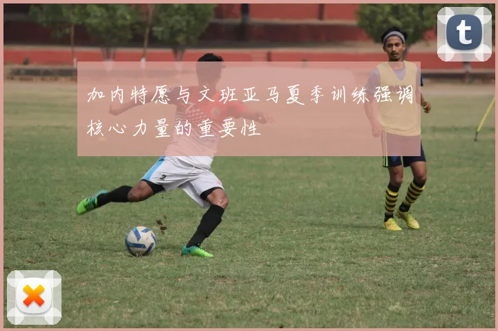 加内特愿与文班亚马夏季训练强调核心力量的重要性