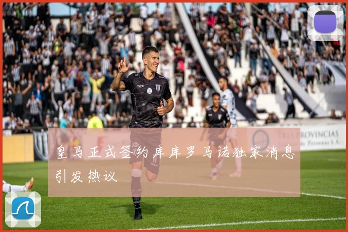 皇马正式签约库库罗马诺独家消息引发热议