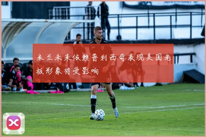 米兰未来依赖普利西奇表现美国老板形象将受影响
