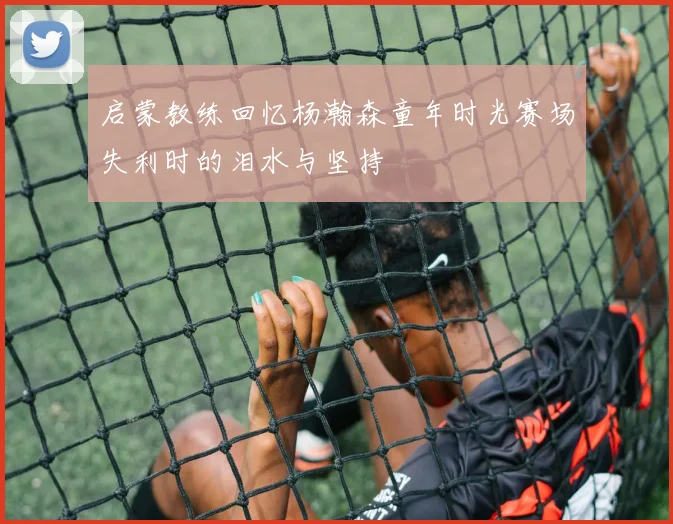 启蒙教练回忆杨瀚森童年时光赛场失利时的泪水与坚持