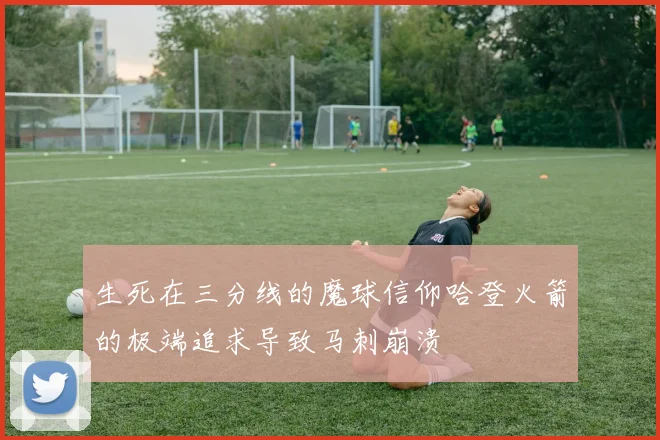 生死在三分线的魔球信仰哈登火箭的极端追求导致马刺崩溃