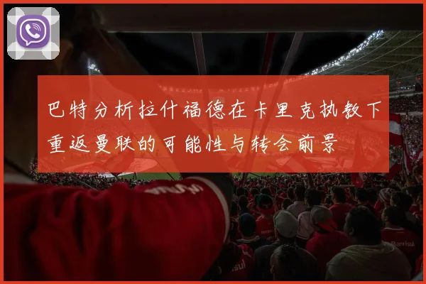 巴特分析拉什福德在卡里克执教下重返曼联的可能性与转会前景